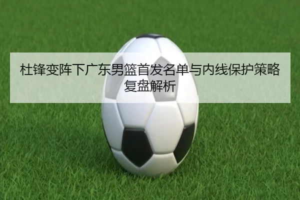 杜锋变阵下广东男篮首发名单与内线保护策略复盘解析