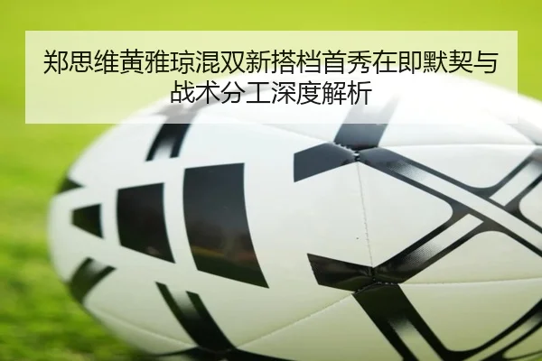 郑思维黄雅琼混双新搭档首秀在即默契与战术分工深度解析